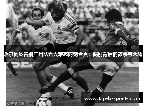萨尔瓦多告别广州队五大难忘时刻盘点:离别背后的故事与荣耀 萨尔瓦多告别广州队五大难忘时刻盘点:离别背后的故事与荣耀