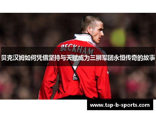 贝克汉姆如何凭借坚持与天赋成为三狮军团永恒传奇的故事