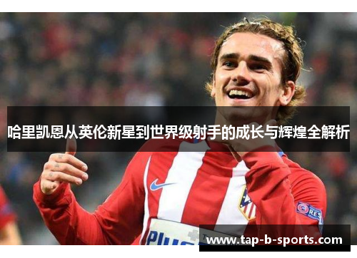 哈里凯恩从英伦新星到世界级射手的成长与辉煌全解析