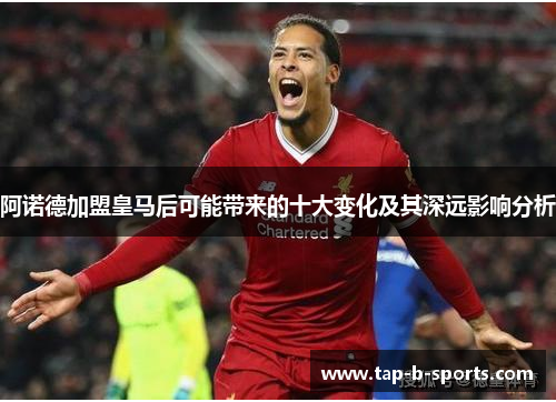 阿诺德加盟皇马后可能带来的十大变化及其深远影响分析 阿诺德加盟皇马后可能带来的十大变化及其深远影响分析