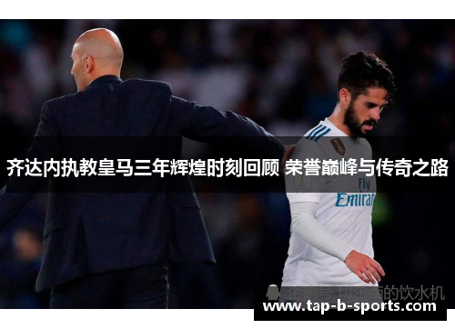 齐达内执教皇马三年辉煌时刻回顾 荣誉巅峰与传奇之路