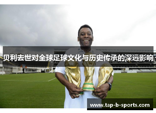 贝利去世对全球足球文化与历史传承的深远影响 贝利去世对全球足球文化与历史传承的深远影响