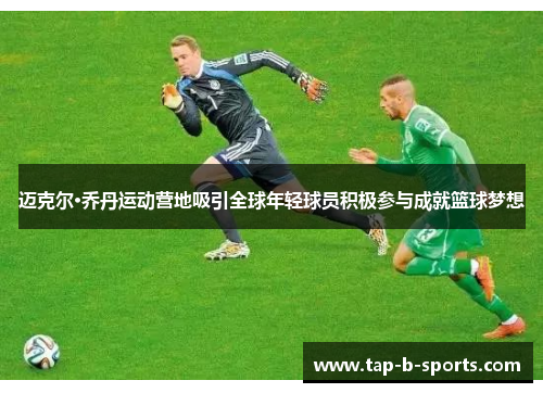 迈克尔·乔丹运动营地吸引全球年轻球员积极参与成就篮球梦想