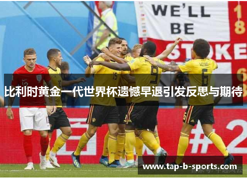 比利时黄金一代世界杯遗憾早退引发反思与期待 比利时黄金一代世界杯遗憾早退引发反思与期待