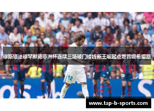 穆斯塔法穆罕默德非洲杯连续三场破门锋线新王崛起点燃晋级希望路