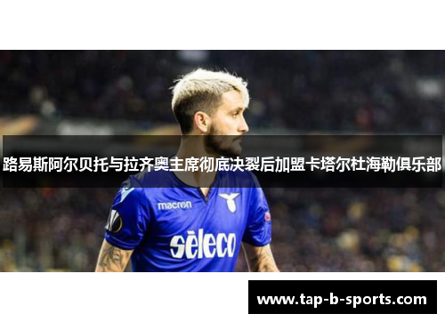 路易斯阿尔贝托与拉齐奥主席彻底决裂后加盟卡塔尔杜海勒俱乐部 路易斯阿尔贝托与拉齐奥主席彻底决裂后加盟卡塔尔杜海勒俱乐部