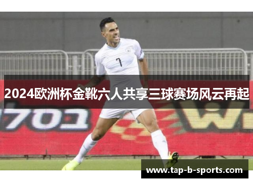 2024欧洲杯金靴六人共享三球赛场风云再起