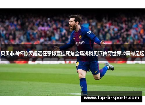 贝贝非洲杯惊天超远任意球直挂死角全场沸腾见证传奇世界波震撼足坛 贝贝非洲杯惊天超远任意球直挂死角全场沸腾见证传奇世界波震撼足坛