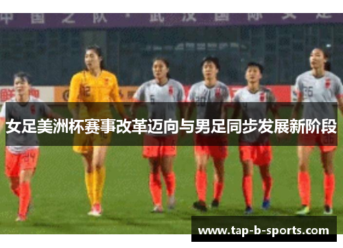女足美洲杯赛事改革迈向与男足同步发展新阶段 女足美洲杯赛事改革迈向与男足同步发展新阶段